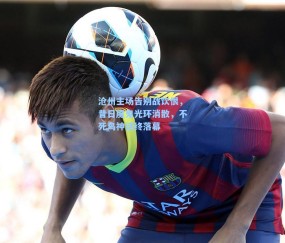 沧州主场告别战饮恨，昔日魔鬼光环消散，不死鸟神话终落幕