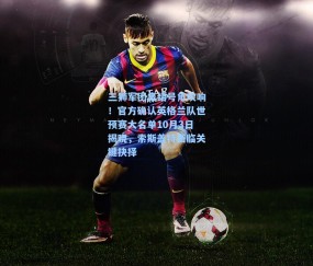 三狮军团集结号角吹响！官方确认英格兰队世预赛大名单10月3日揭晓，索斯盖特面临关键抉择