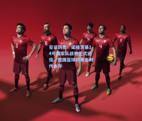 见证历史!诺维茨基14号国家队战袍正式退役,德国篮球的黄金时代永存