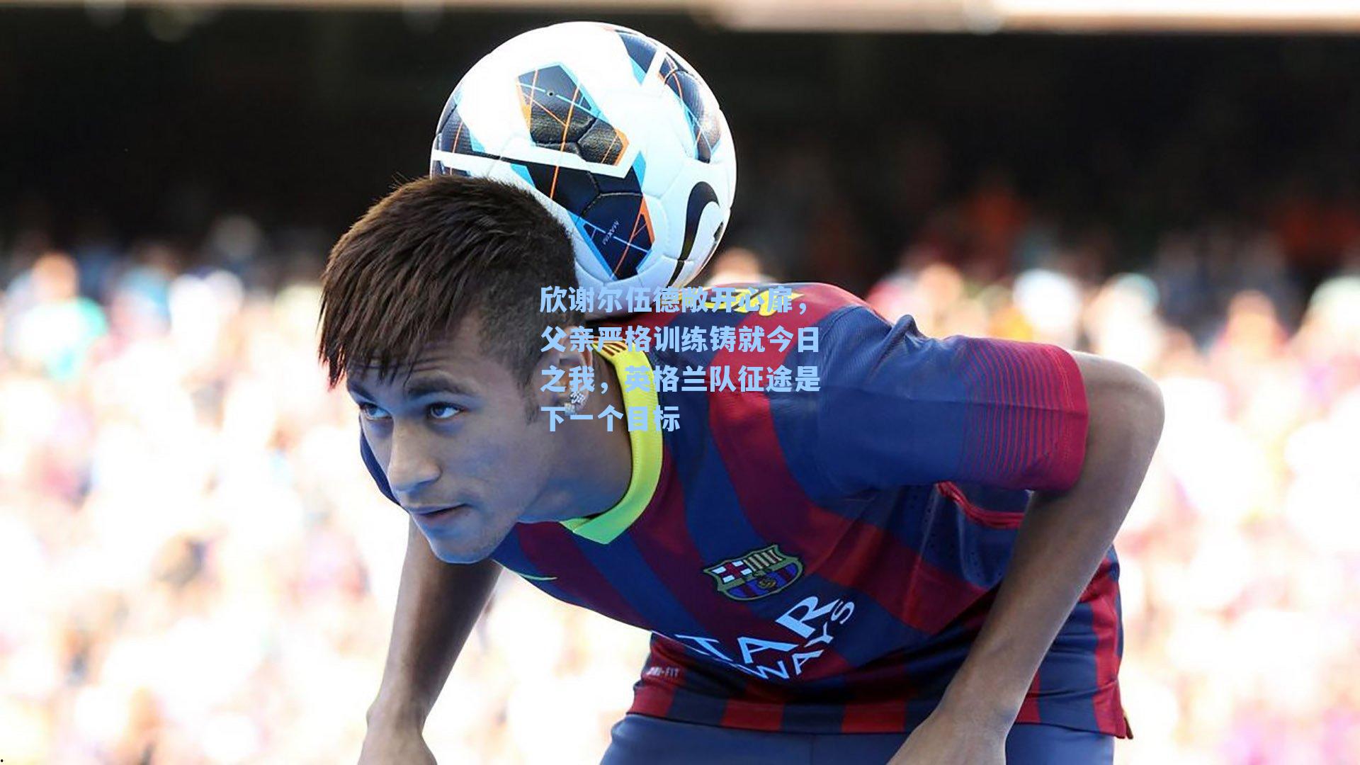 欣谢尔伍德敞开心扉，父亲严格训练铸就今日之我，英格兰队征途是下一个目标